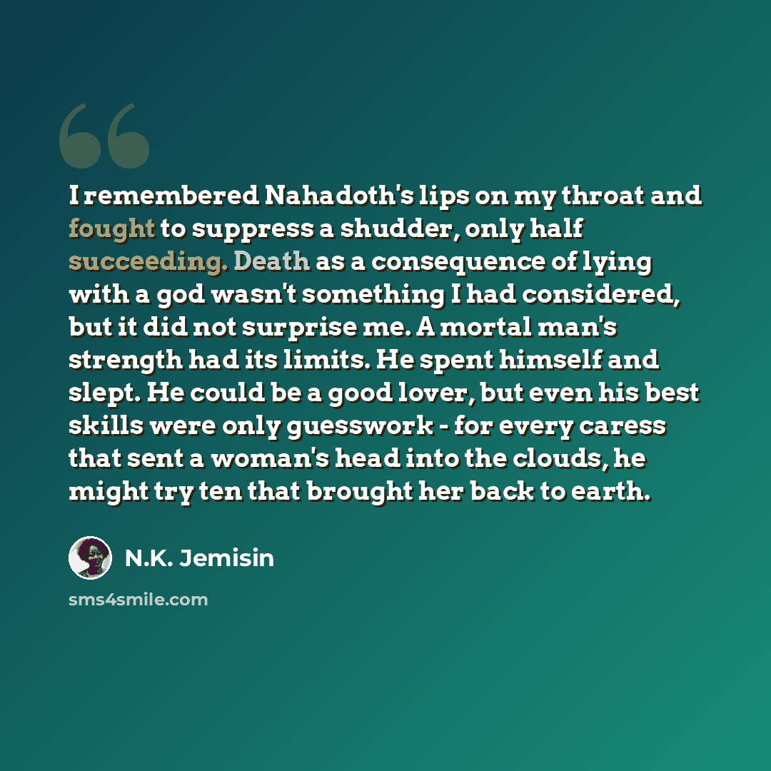 “I remembered Nahadoth's lips on my throat and fought to suppress a shudder, only half succeeding. Death as a consequence of lying with a god wasn't something I had considered, but it did not surprise me. A mortal man's strength had its limits. He spent himself and slept. He could be a good lover…” quote by N.K. Jemisin
