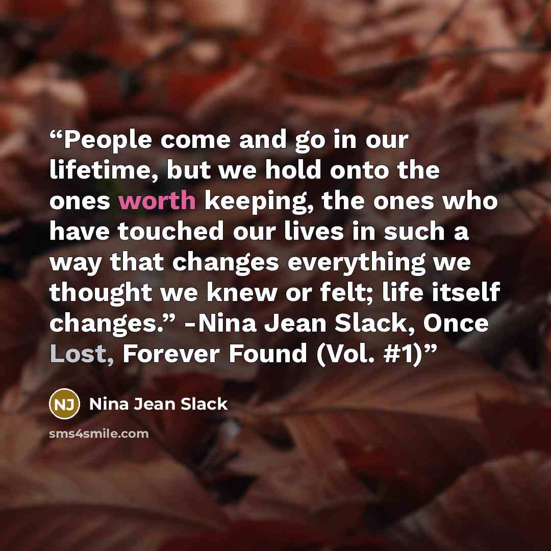 “People come and go in our lifetime, but we hold onto the ones worth keeping, the ones who have touched our lives in such a way that changes everything we thought we knew or felt; life itself changes.” -Nina Jean Slack, Once Lost, Forever Found (Vol. #1)” quote by Nina Jean Slack
