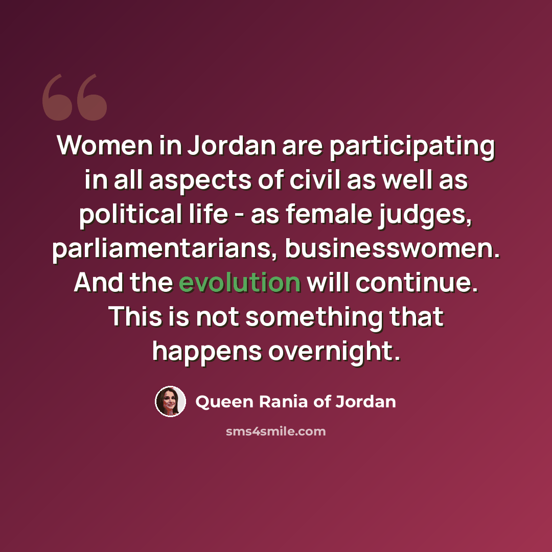 “Women in Jordan are participating in all aspects of civil as well as political life - as female judges, parliamentarians, businesswomen. And the evolution will continue. This is not something that happens overnight.” quote by Queen Rania of Jordan