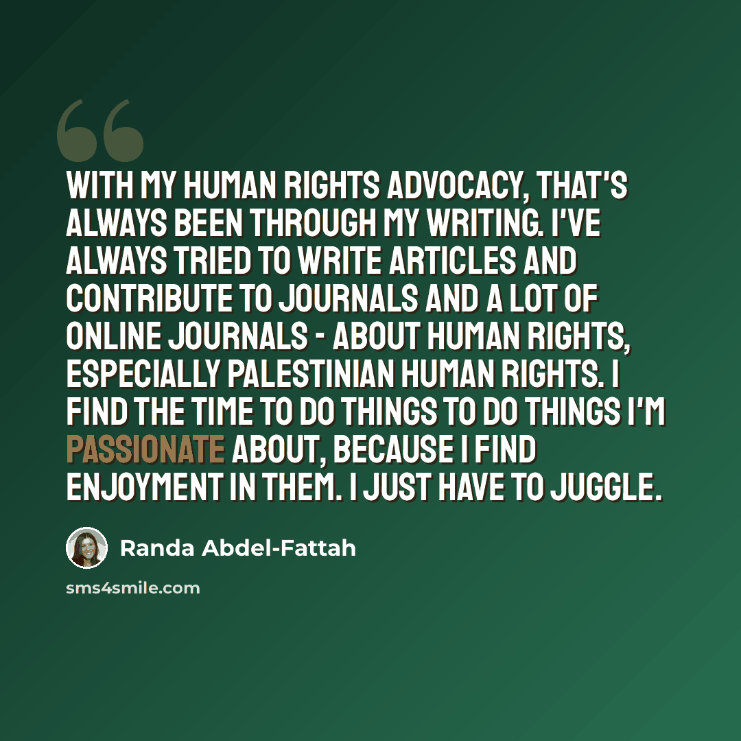 “With my human rights advocacy, that's always been through my writing. I've always tried to write articles and contribute to journals and a lot of online journals - about human rights, especially Palestinian human rights. I find the time to do things to do things I'm passionate about, because I…” quote by Randa Abdel-Fattah