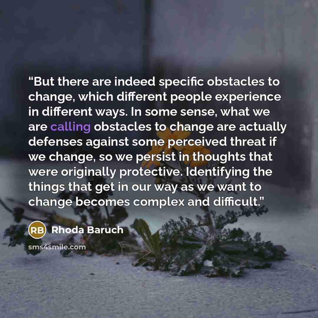“But there are indeed specific obstacles to change, which different people experience in different ways. In some sense, what we are calling obstacles to change are actually defenses against some perceived threat if we change, so we persist in thoughts that were originally protective. Identifying…” quote by Rhoda Baruch