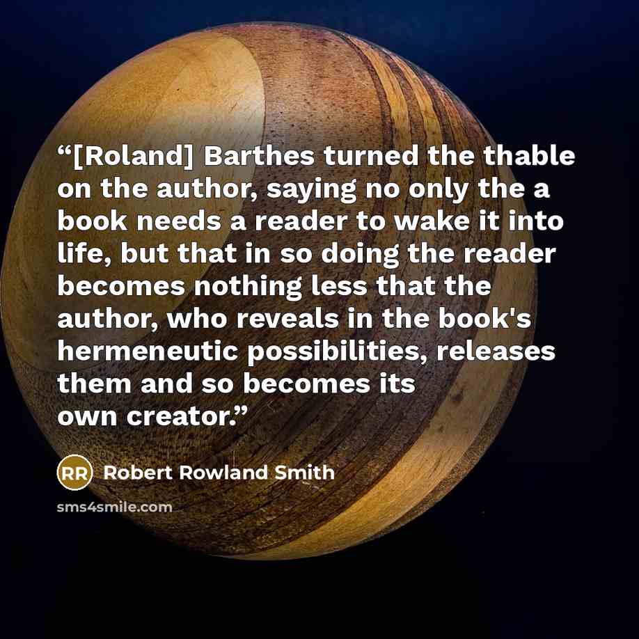 “[Roland] Barthes turned the thable on the author, saying no only the a book needs a reader to wake it into life, but that in so doing the reader becomes nothing less that the author, who reveals in the book's hermeneutic possibilities, releases them and so becomes its own creator.” quote by Robert Rowland Smith