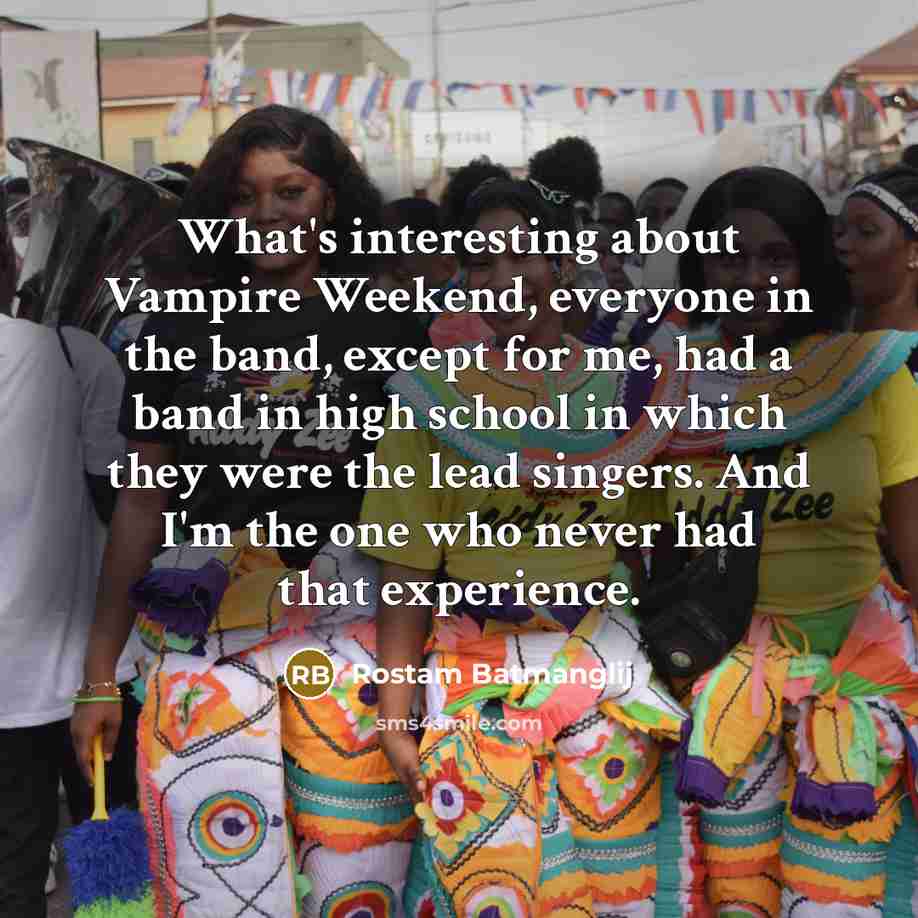 “What's interesting about Vampire Weekend, everyone in the band, except for me, had a band in high school in which they were the lead singers. And I'm the one who never had that experience.” quote by Rostam Batmanglij