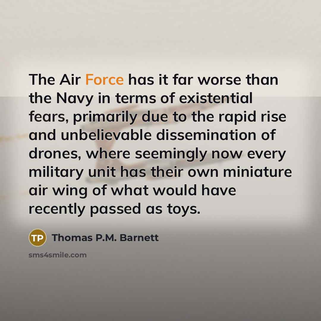 “The Air Force has it far worse than the Navy in terms of existential fears, primarily due to the rapid rise and unbelievable dissemination of drones, where seemingly now every military unit has their own miniature air wing of what would have recently passed as toys.” quote by Thomas P.M. Barnett