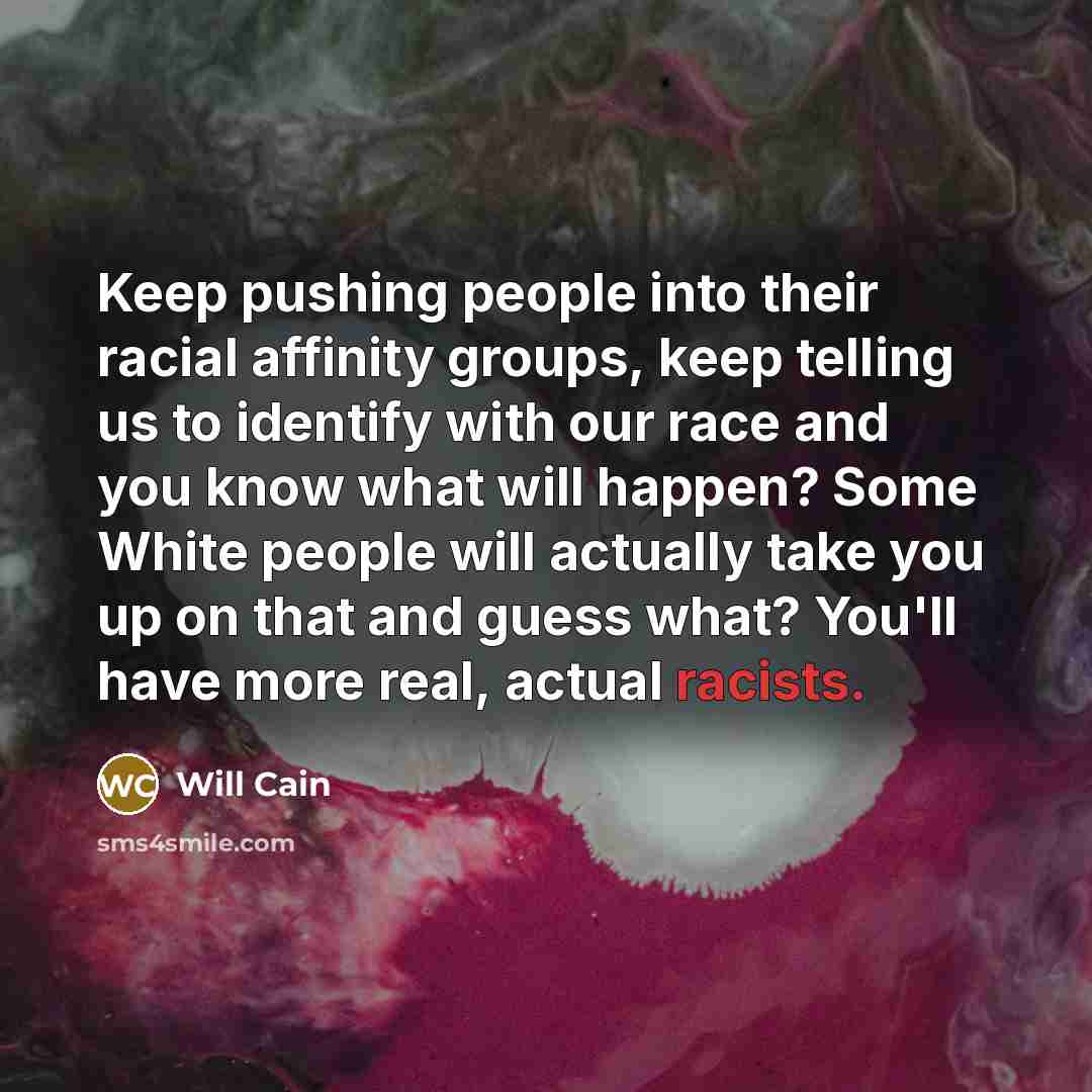 “Keep pushing people into their racial affinity groups, keep telling us to identify with our race and you know what will happen? Some White people will actually take you up on that and guess what? You'll have more real, actual racists.” quote by Will Cain