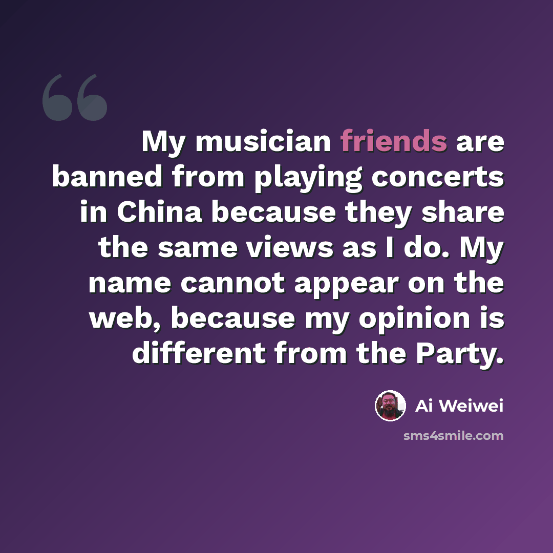 “My musician friends are banned from playing concerts in China because they share the same views as I do. My name cannot appear on the web, because my opinion is different from the Party.” quote by Ai Weiwei
