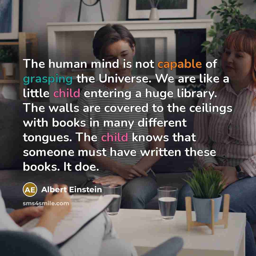 “The human mind is not capable of grasping the Universe. We are like a little child entering a huge library. The walls are covered to the ceilings with books in many different tongues. The child knows that someone must have written these books. It doe.” quote by Albert Einstein