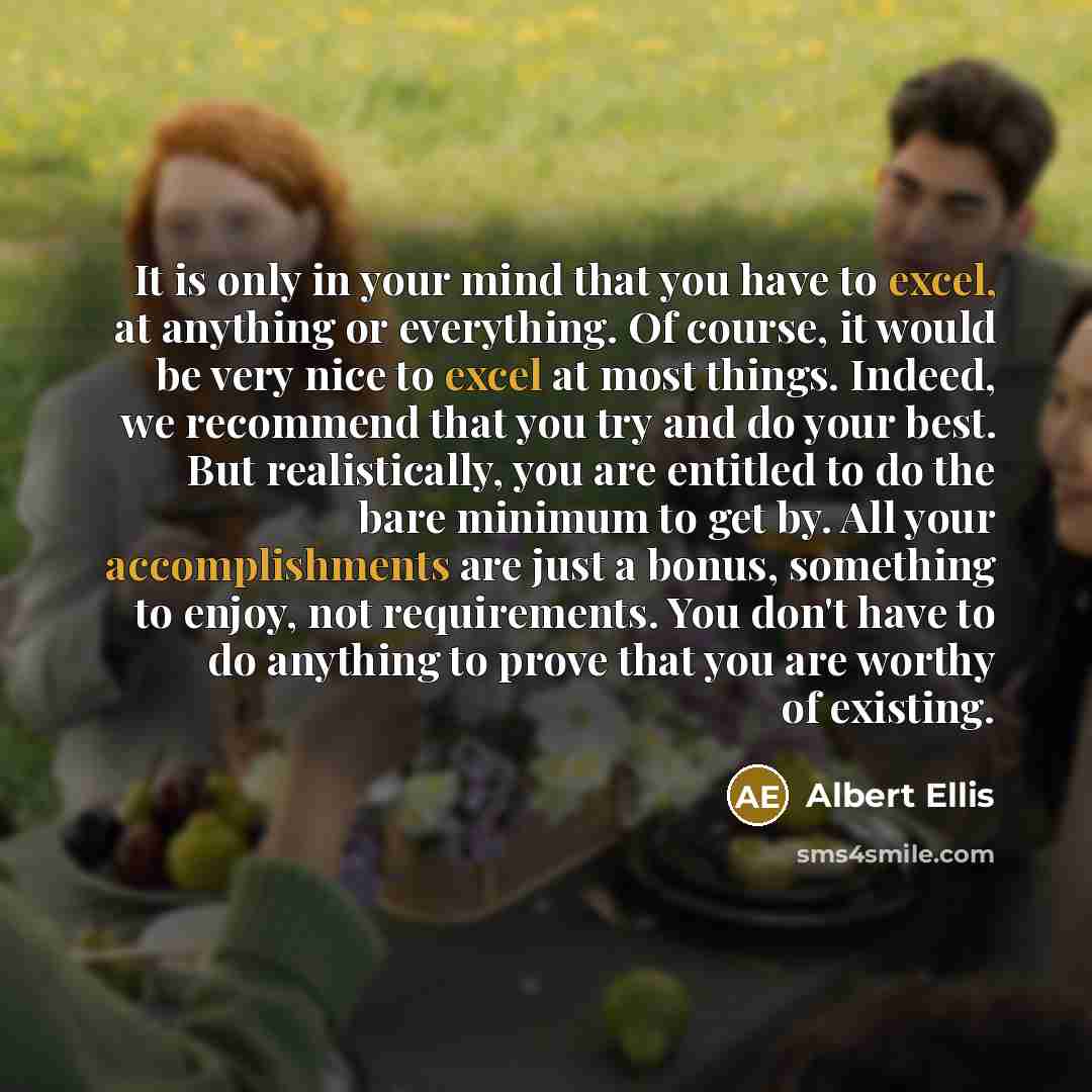“It is only in your mind that you have to excel, at anything or everything. Of course, it would be very nice to excel at most things. Indeed, we recommend that you try and do your best. But realistically, you are entitled to do the bare minimum to get by. All your accomplishments are just a bonus…” quote by Albert Ellis