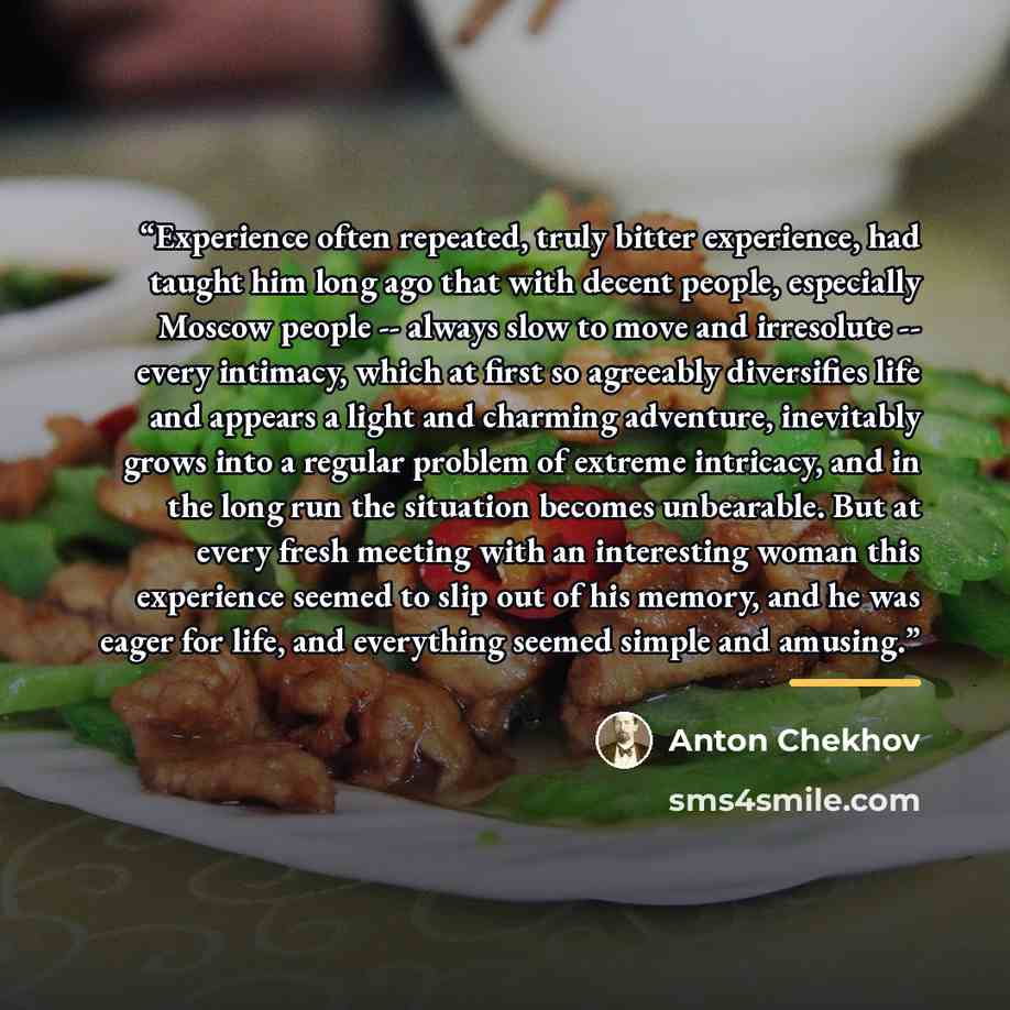 “Experience often repeated, truly bitter experience, had taught him long ago that with decent people, especially Moscow people -- always slow to move and irresolute -- every intimacy, which at first so agreeably diversifies life and appears a light and charming adventure, inevitably grows into a…” quote by Anton Chekhov