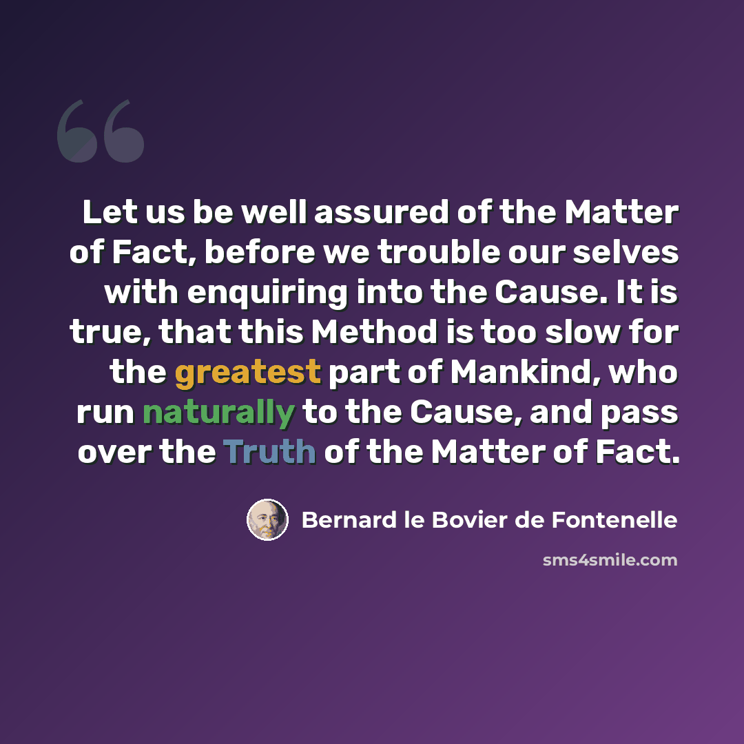 “Let us be well assured of the Matter of Fact, before we trouble our selves with enquiring into the Cause. It is true, that this Method is too slow for the greatest part of Mankind, who run naturally to the Cause, and pass over the Truth of the Matter of Fact.” quote by Bernard le Bovier de Fontenelle