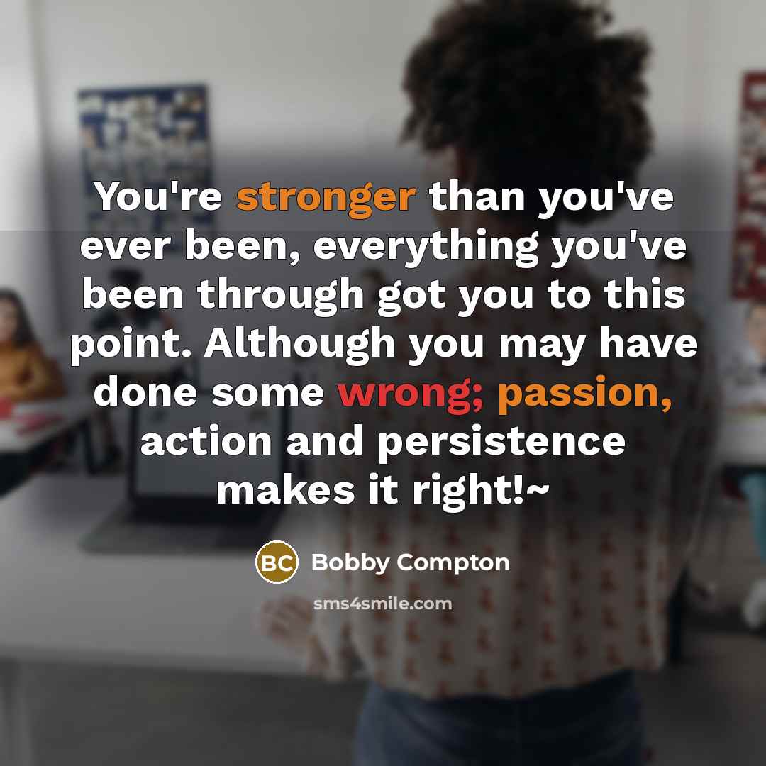 “You're stronger than you've ever been, everything you've been through got you to this point. Although you may have done some wrong; passion, action and persistence makes it right!~” quote by Bobby Compton