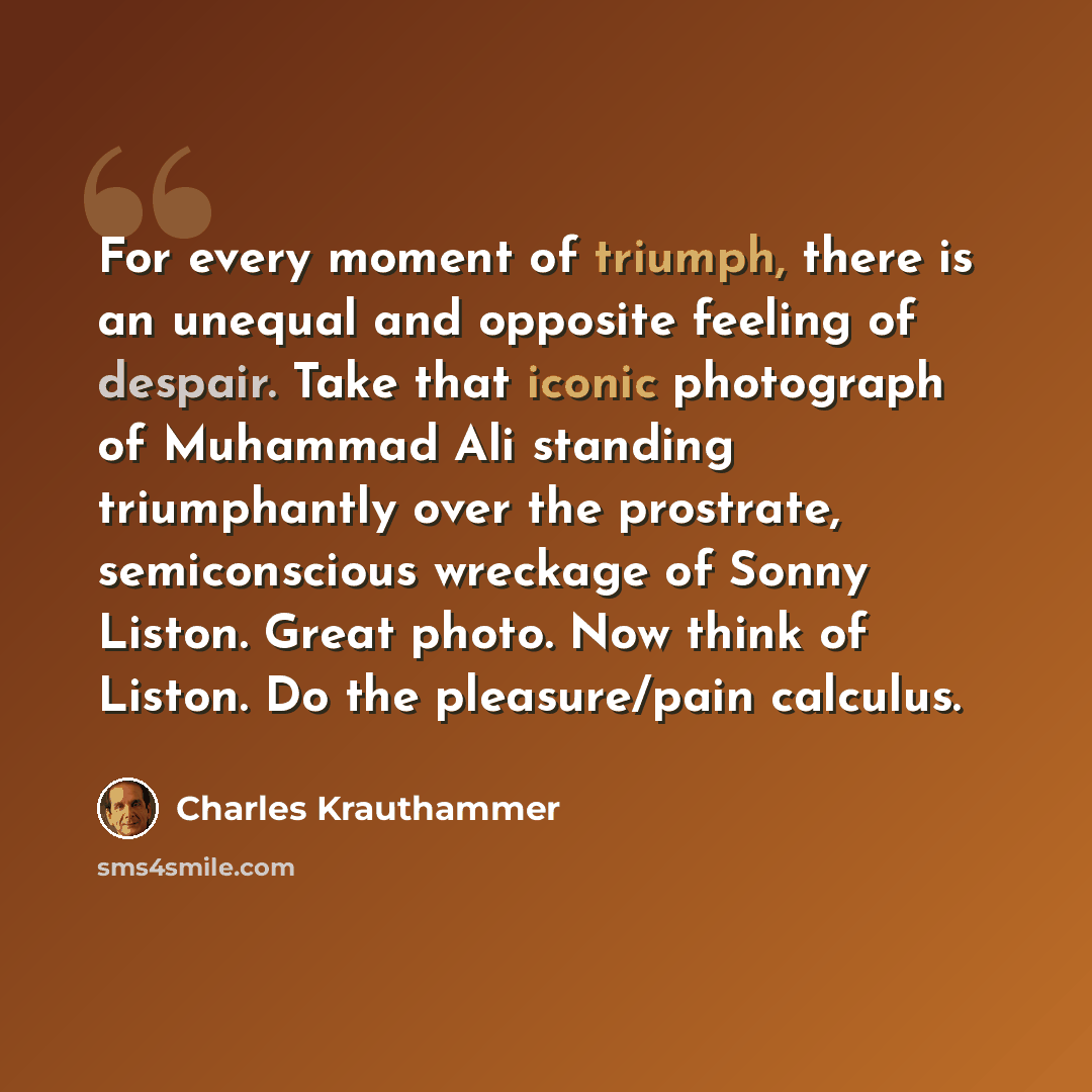 “For every moment of triumph, there is an unequal and opposite feeling of despair. Take that iconic photograph of Muhammad Ali standing triumphantly over the prostrate, semiconscious wreckage of Sonny Liston. Great photo. Now think of Liston. Do the pleasure/pain calculus.” quote by Charles Krauthammer