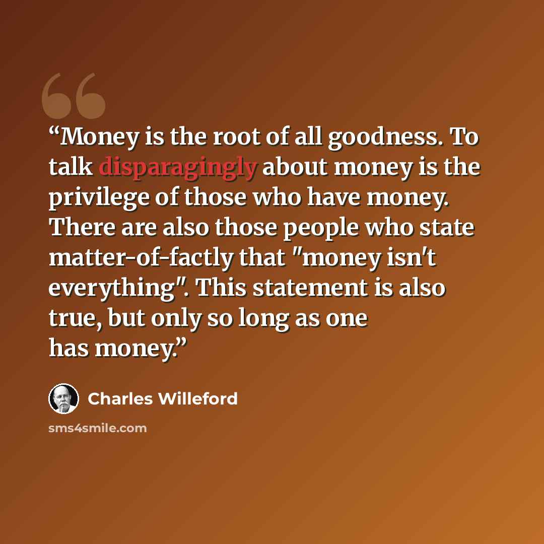 “Money is the root of all goodness. To talk disparagingly about money is the privilege of those who have money. There are also those people who state matter-of-factly that "money isn't everything". This statement is also true, but only so long as one has money.” quote by Charles Willeford