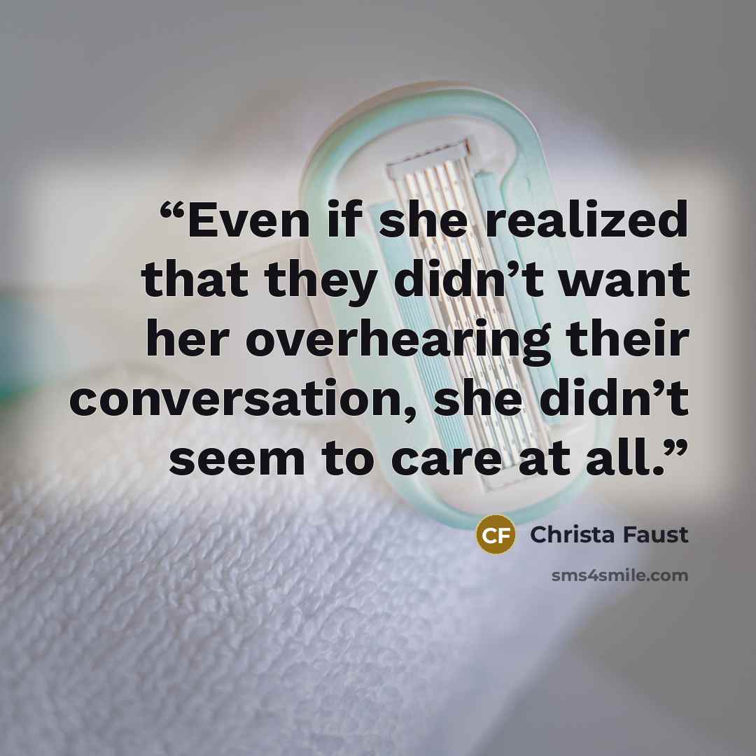 “Even if she realized that they didn’t want her overhearing their conversation, she didn’t seem to care at all.” quote by Christa Faust