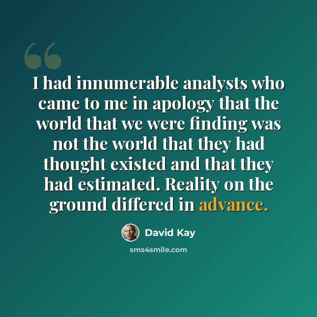 “I had innumerable analysts who came to me in apology that the world that we were finding was not the world that they had thought existed and that they had estimated. Reality on the ground differed in advance.” quote by David Kay