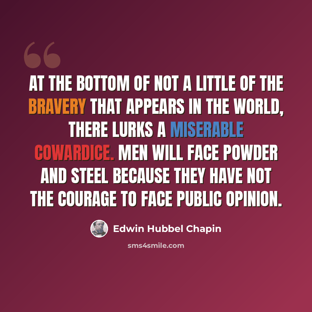“At the bottom of not a little of the bravery that appears in the world, there lurks a miserable cowardice. Men will face powder and steel because they have not the courage to face public opinion.” quote by Edwin Hubbel Chapin