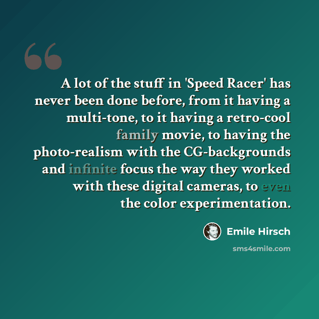 “A lot of the stuff in 'Speed Racer' has never been done before, from it having a multi-tone, to it having a retro-cool family movie, to having the photo-realism with the CG-backgrounds and infinite focus the way they worked with these digital cameras, to even the color experimentation.” quote by Emile Hirsch