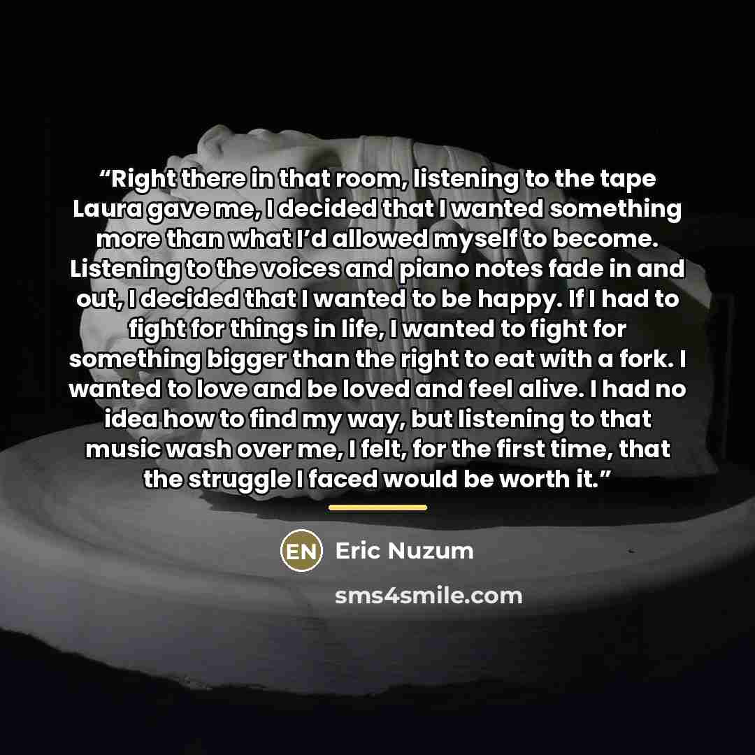 “Right there in that room, listening to the tape Laura gave me, I decided that I wanted something more than what I’d allowed myself to become. Listening to the voices and piano notes fade in and out, I decided that I wanted to be happy. If I had to fight for things in life, I wanted to fight for…” quote by Eric Nuzum
