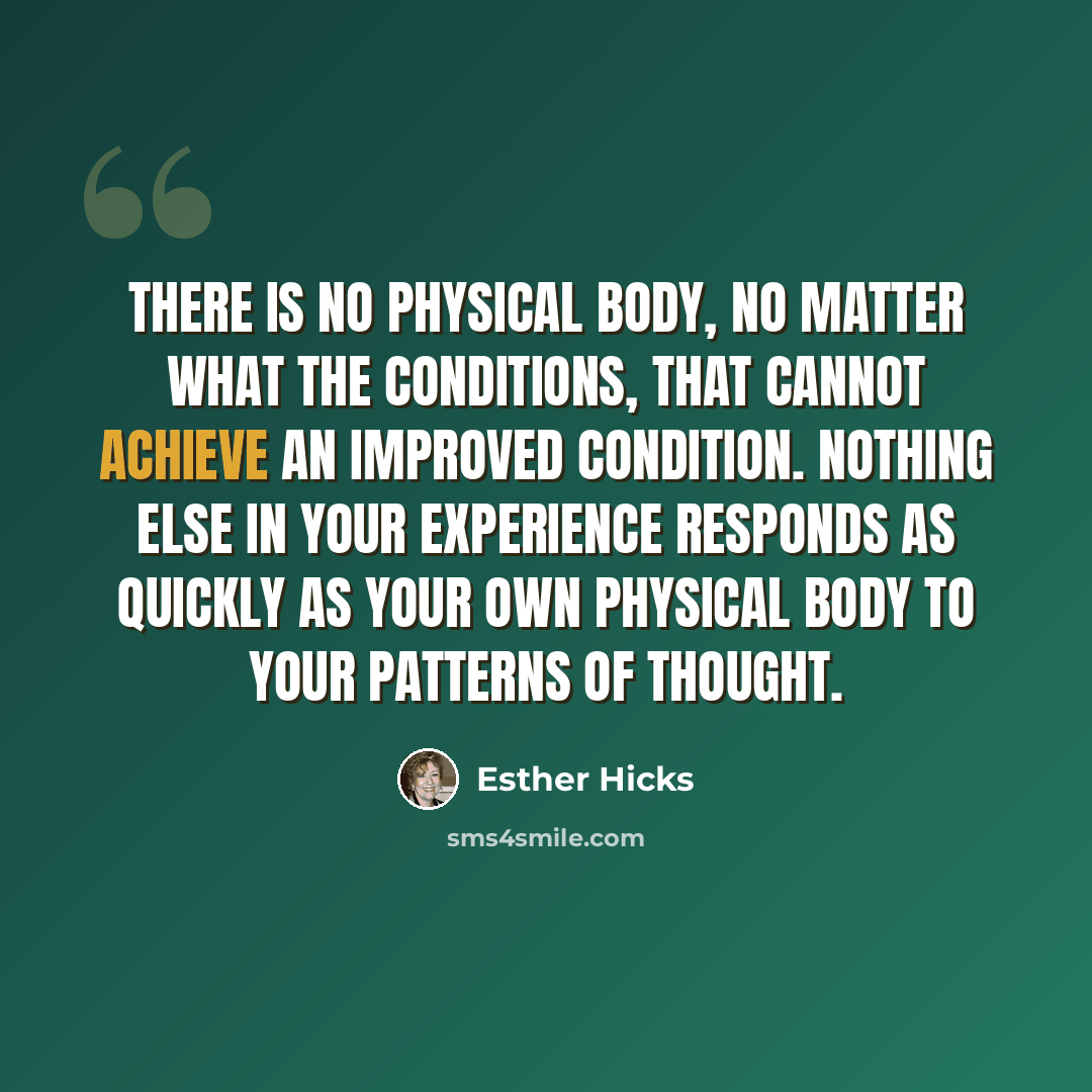 “There is no physical body, no matter what the conditions, that cannot achieve an improved condition. Nothing else in your experience responds as quickly as your own physical body to your patterns of thought.” quote by Esther Hicks