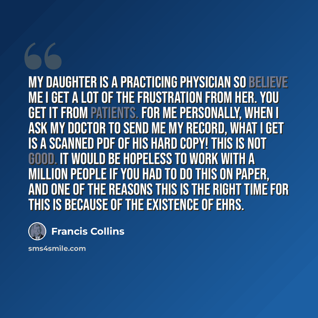 “My daughter is a practicing physician so believe me I get a lot of the frustration from her. You get it from patients. For me personally, when I ask my doctor to send me my record, what I get is a scanned PDF of his hard copy! This is not good. It would be hopeless to work with a million people if…” quote by Francis Collins