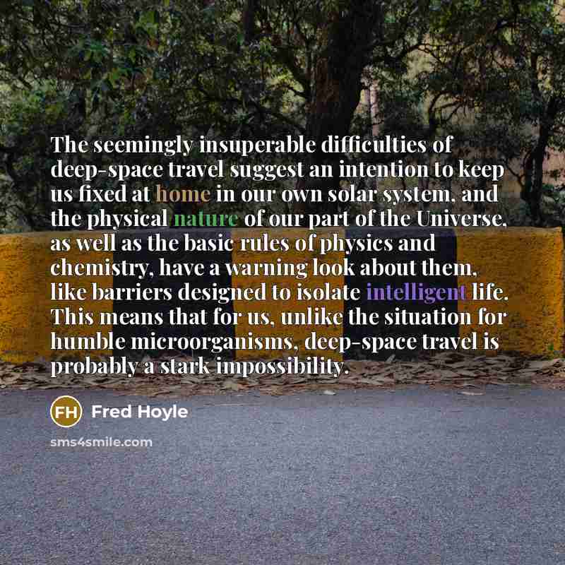 “The seemingly insuperable difficulties of deep-space travel suggest an intention to keep us fixed at home in our own solar system, and the physical nature of our part of the Universe, as well as the basic rules of physics and chemistry, have a warning look about them, like barriers designed to…” quote by Fred Hoyle