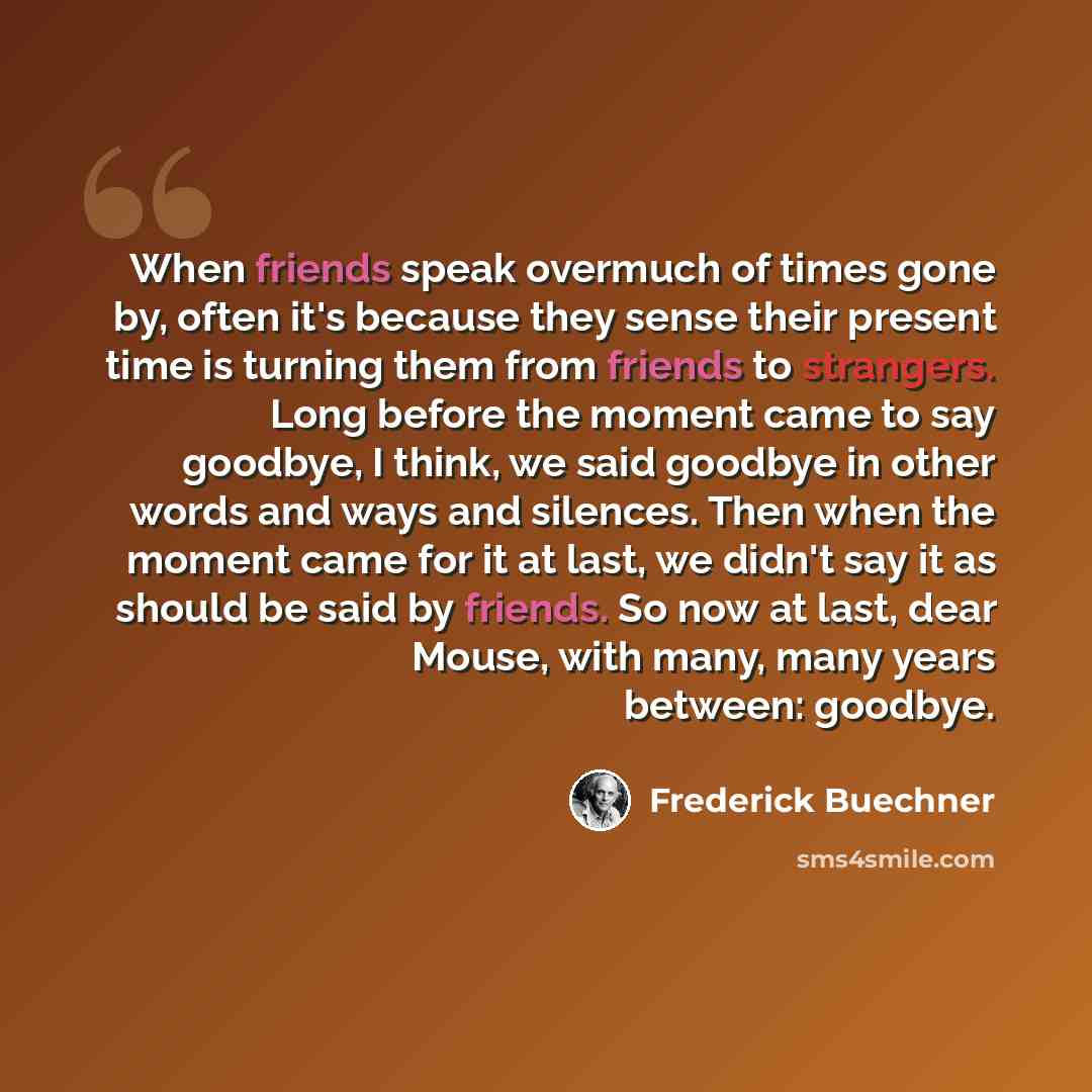 “When friends speak overmuch of times gone by, often it's because they sense their present time is turning them from friends to strangers. Long before the moment came to say goodbye, I think, we said goodbye in other words and ways and silences. Then when the moment came for it at last, we didn't…” quote by Frederick Buechner