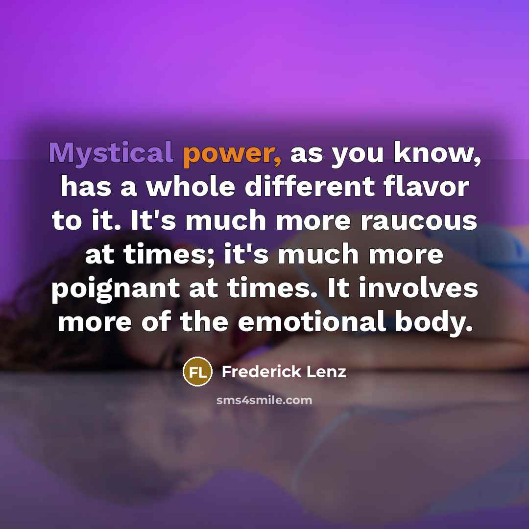 “Mystical power, as you know, has a whole different flavor to it. It's much more raucous at times; it's much more poignant at times. It involves more of the emotional body.” quote by Frederick Lenz