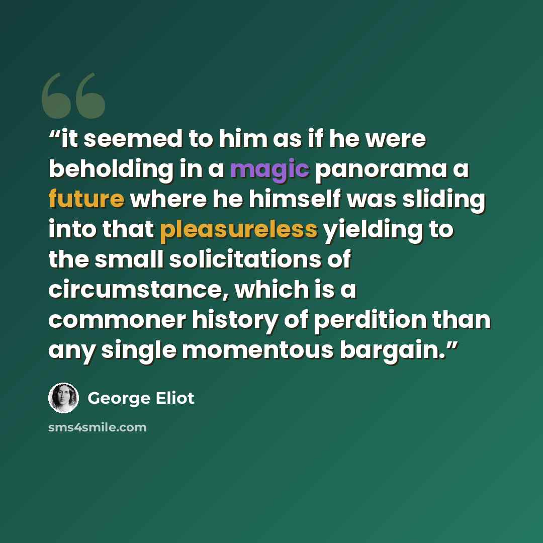 “it seemed to him as if he were beholding in a magic panorama a future where he himself was sliding into that pleasureless yielding to the small solicitations of circumstance, which is a commoner history of perdition than any single momentous bargain.” quote by George Eliot