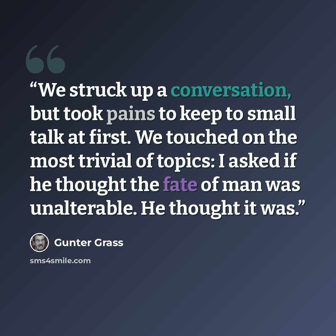 “We struck up a conversation, but took pains to keep to small talk at first. We touched on the most trivial of topics: I asked if he thought the fate of man was unalterable. He thought it was.” quote by Gunter Grass