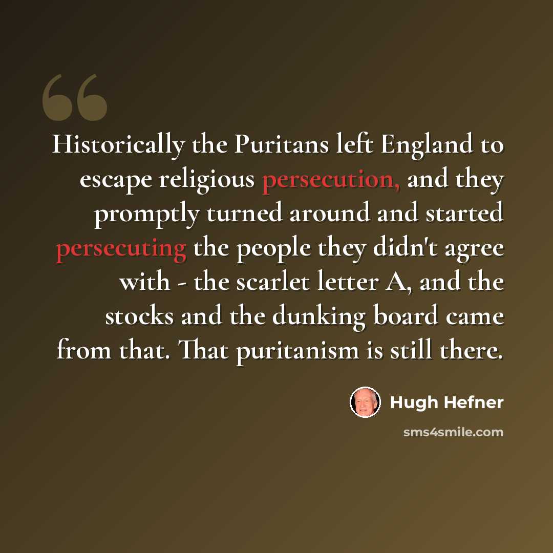“Historically the Puritans left England to escape religious persecution, and they promptly turned around and started persecuting the people they didn't agree with - the scarlet letter A, and the stocks and the dunking board came from that. That puritanism is still there.” quote by Hugh Hefner