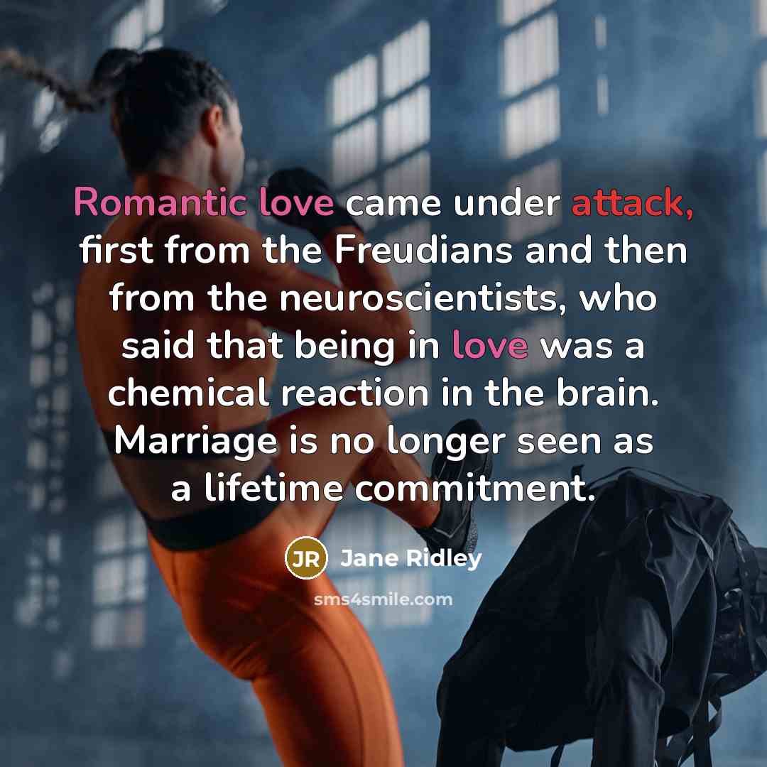 “Romantic love came under attack, first from the Freudians and then from the neuroscientists, who said that being in love was a chemical reaction in the brain. Marriage is no longer seen as a lifetime commitment.” quote by Jane Ridley