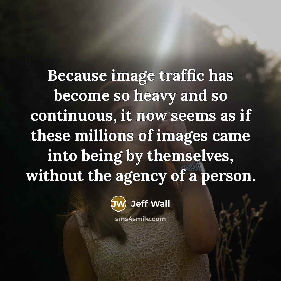 “Because image traffic has become so heavy and so continuous, it now seems as if these millions of images came into being by themselves, without the agency of a person.” quote by Jeff Wall