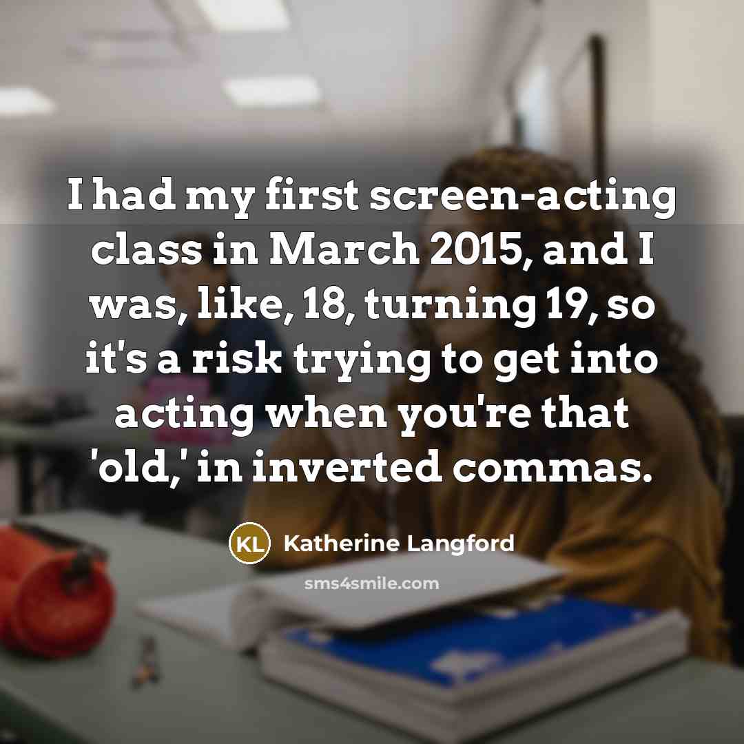 “I had my first screen-acting class in March 2015, and I was, like, 18, turning 19, so it's a risk trying to get into acting when you're that 'old,' in inverted commas.” quote by Katherine Langford