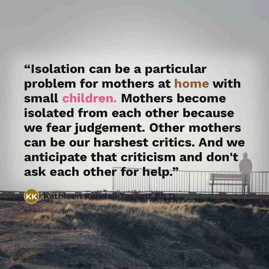 “Isolation can be a particular problem for mothers at home with small children. Mothers become isolated from each other because we fear judgement. Other mothers can be our harshest critics. And we anticipate that criticism and don't ask each other for help.” quote by Kathleen Kendall-Tackett Ph.D