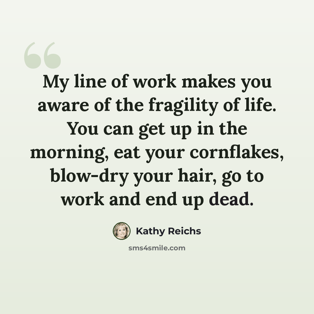 “My line of work makes you aware of the fragility of life. You can get up in the morning, eat your cornflakes, blow-dry your hair, go to work and end up dead.” quote by Kathy Reichs