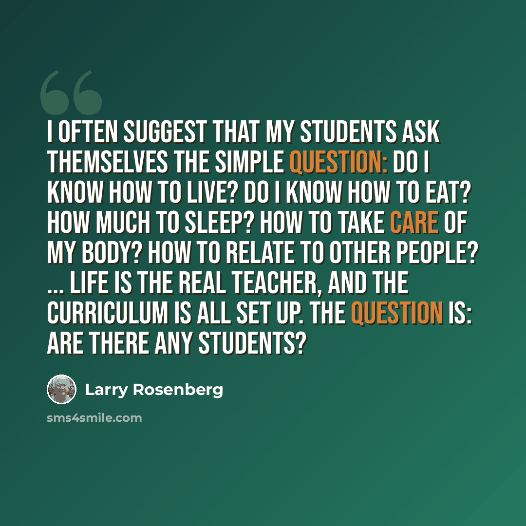 “I often suggest that my students ask themselves the simple question: Do I know how to live? Do I know how to eat? How much to sleep? How to take care of my body? How to relate to other people? ... Life is the real teacher, and the curriculum is all set up. The question is: are there any students?” quote by Larry Rosenberg