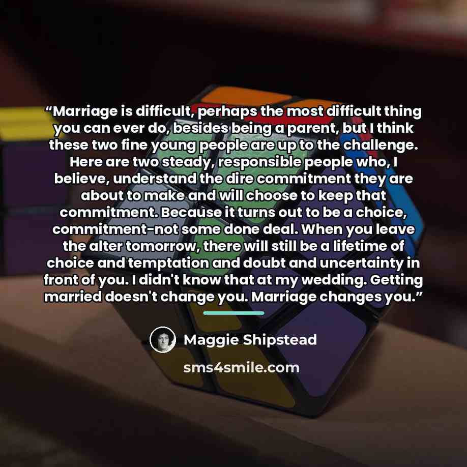 “Marriage is difficult, perhaps the most difficult thing you can ever do, besides being a parent, but I think these two fine young people are up to the challenge. Here are two steady, responsible people who, I believe, understand the dire commitment they are about to make and will choose to keep…” quote by Maggie Shipstead
