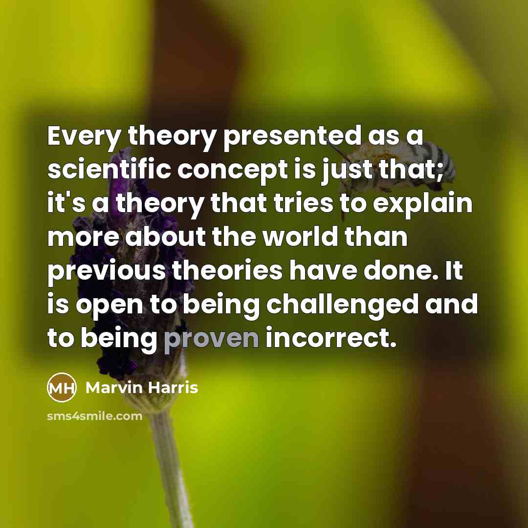 “Every theory presented as a scientific concept is just that; it's a theory that tries to explain more about the world than previous theories have done. It is open to being challenged and to being proven incorrect.” quote by Marvin Harris