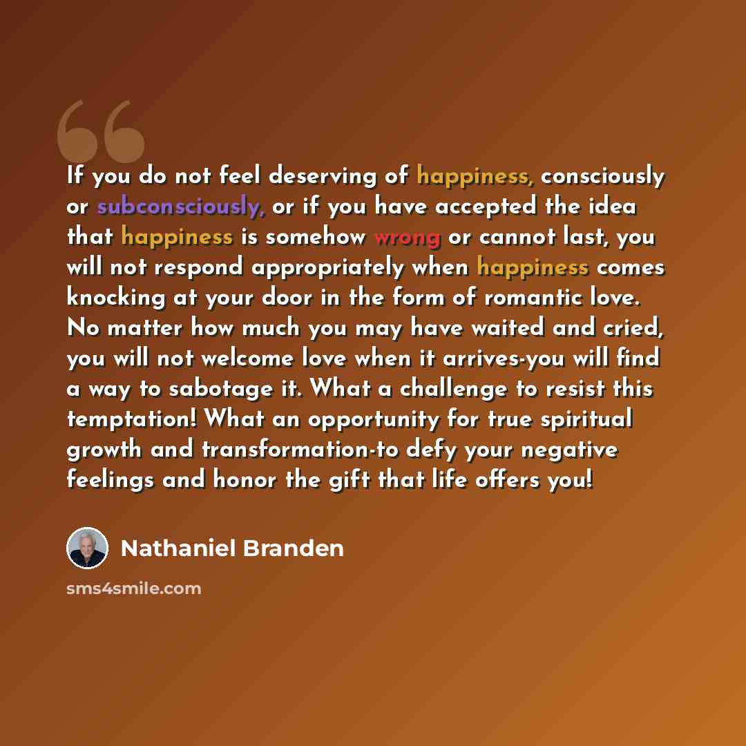 “If you do not feel deserving of happiness, consciously or subconsciously, or if you have accepted the idea that happiness is somehow wrong or cannot last, you will not respond appropriately when happiness comes knocking at your door in the form of romantic love. No matter how much you may have…” quote by Nathaniel Branden