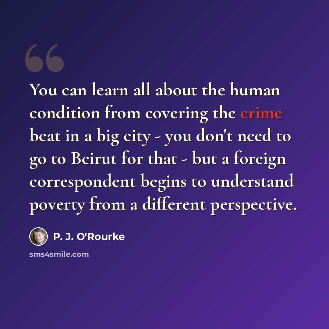 “You can learn all about the human condition from covering the crime beat in a big city - you don't need to go to Beirut for that - but a foreign correspondent begins to understand poverty from a different perspective.” quote by P. J. O'Rourke
