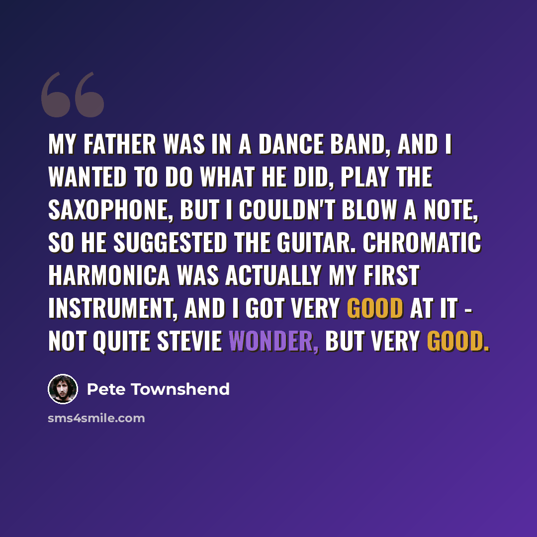 “My father was in a dance band, and I wanted to do what he did, play the saxophone, but I couldn't blow a note, so he suggested the guitar. Chromatic harmonica was actually my first instrument, and I got very good at it - not quite Stevie Wonder, but very good.” quote by Pete Townshend