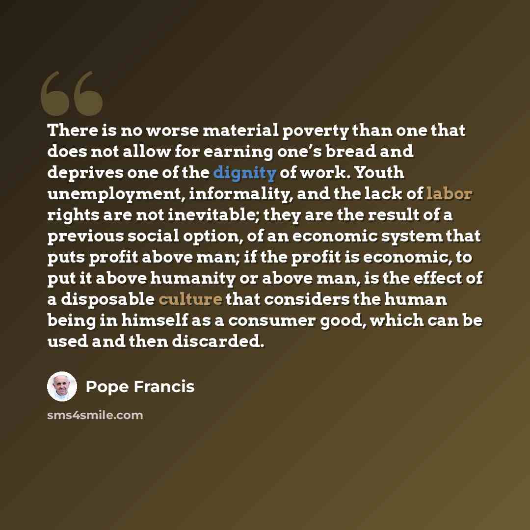 “There is no worse material poverty than one that does not allow for earning one’s bread and deprives one of the dignity of work. Youth unemployment, informality, and the lack of labor rights are not inevitable; they are the result of a previous social option, of an economic system that puts profit…” quote by Pope Francis