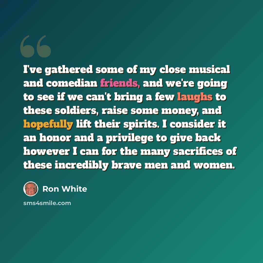“I've gathered some of my close musical and comedian friends, and we're going to see if we can't bring a few laughs to these soldiers, raise some money, and hopefully lift their spirits. I consider it an honor and a privilege to give back however I can for the many sacrifices of these incredibly…” quote by Ron White