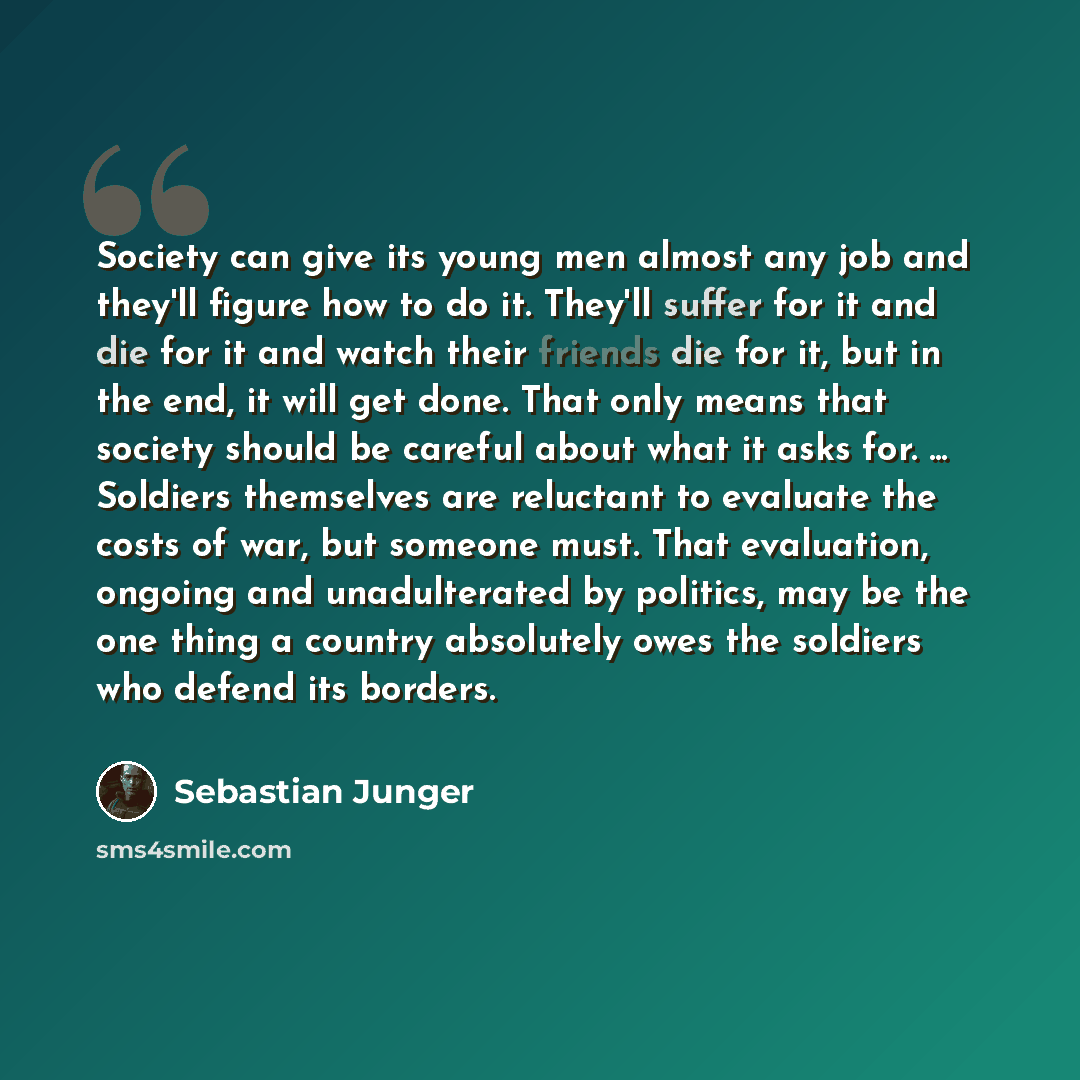 “Society can give its young men almost any job and they'll figure how to do it. They'll suffer for it and die for it and watch their friends die for it, but in the end, it will get done. That only means that society should be careful about what it asks for. ... Soldiers themselves are reluctant to…” quote by Sebastian Junger