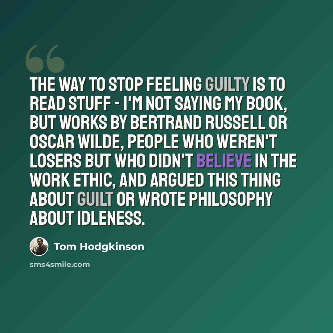 “The way to stop feeling guilty is to read stuff - I'm not saying my book, but works by Bertrand Russell or Oscar Wilde, people who weren't losers but who didn't believe in the work ethic, and argued this thing about guilt or wrote philosophy about idleness.” quote by Tom Hodgkinson
