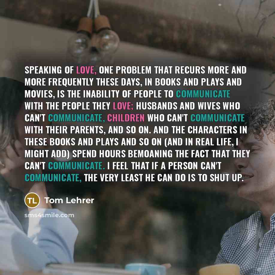 “Speaking of love, one problem that recurs more and more frequently these days, in books and plays and movies, is the inability of people to communicate with the people they love; husbands and wives who can't communicate, children who can't communicate with their parents, and so on. And the…” quote by Tom Lehrer
