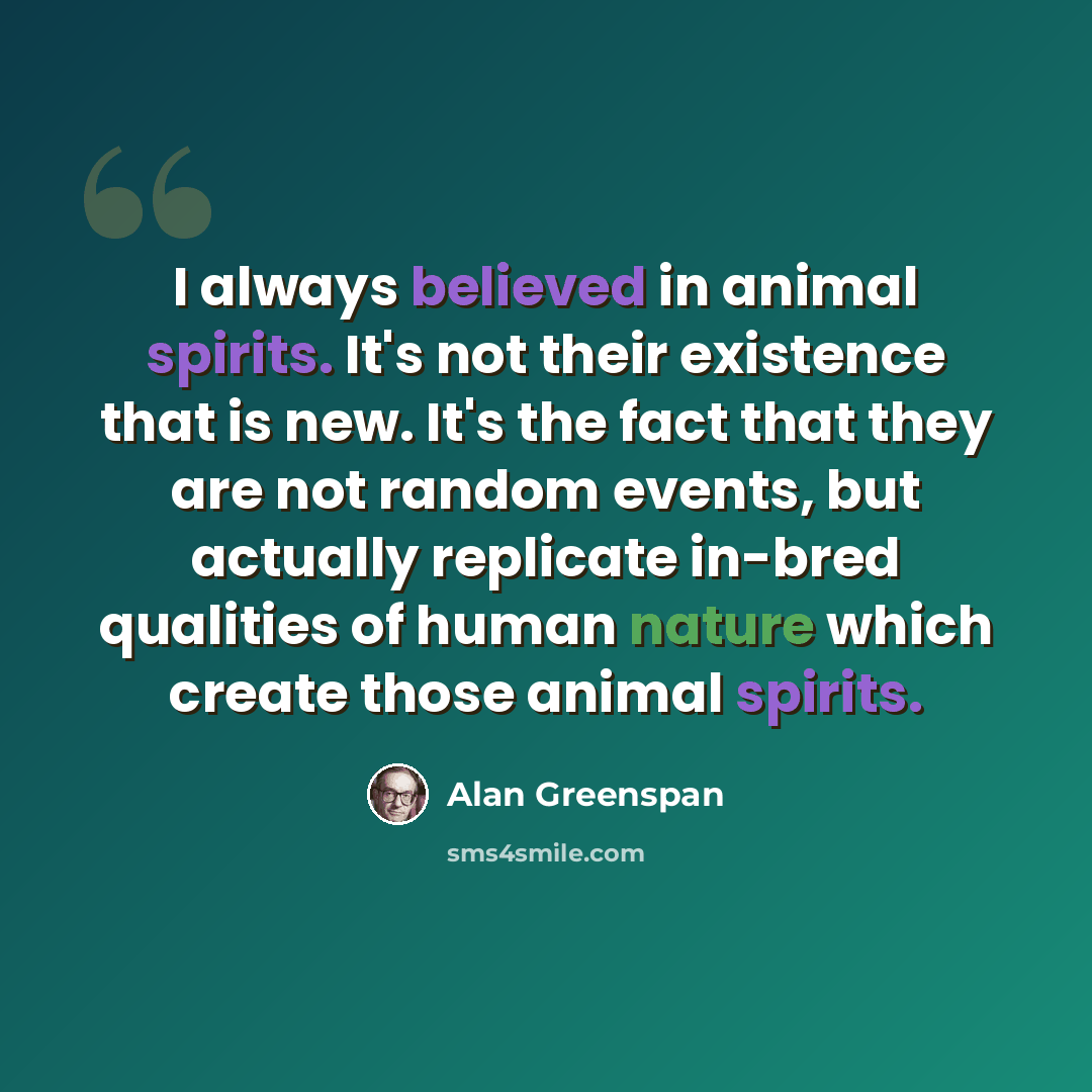 “I always believed in animal spirits. It's not their existence that is new. It's the fact that they are not random events, but actually replicate in-bred qualities of human nature which create those animal spirits.” quote by Alan Greenspan