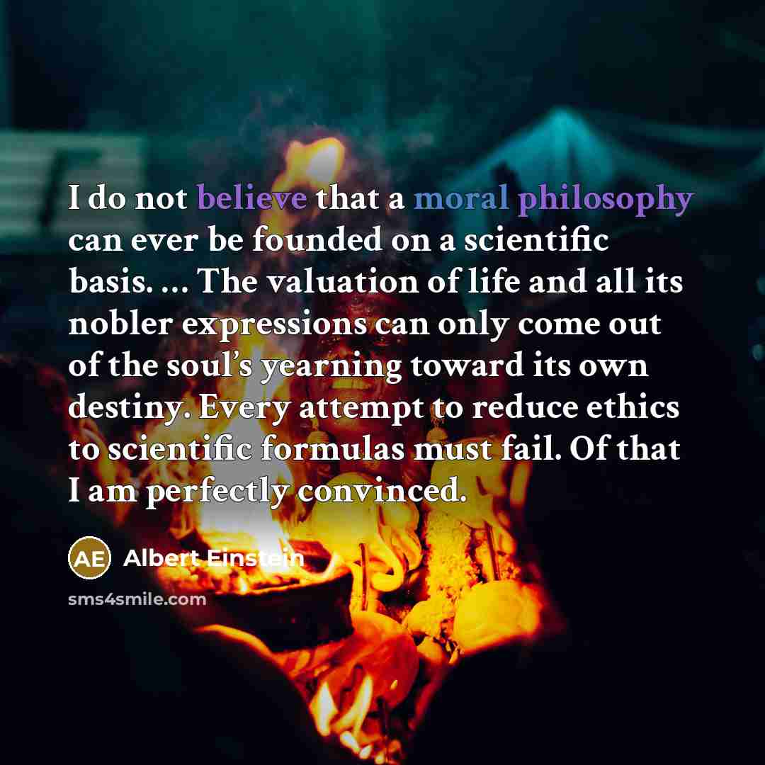 “I do not believe that a moral philosophy can ever be founded on a scientific basis. … The valuation of life and all its nobler expressions can only come out of the soul’s yearning toward its own destiny. Every attempt to reduce ethics to scientific formulas must fail. Of that I am perfectly…” quote by Albert Einstein