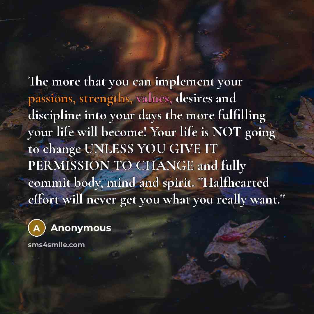 “The more that you can implement your passions, strengths, values, desires and discipline into your days the more fulfilling your life will become! Your life is NOT going to change UNLESS YOU GIVE IT PERMISSION TO CHANGE and fully commit body, mind and spirit. ''Halfhearted effort will never get…” quote by Anonymous