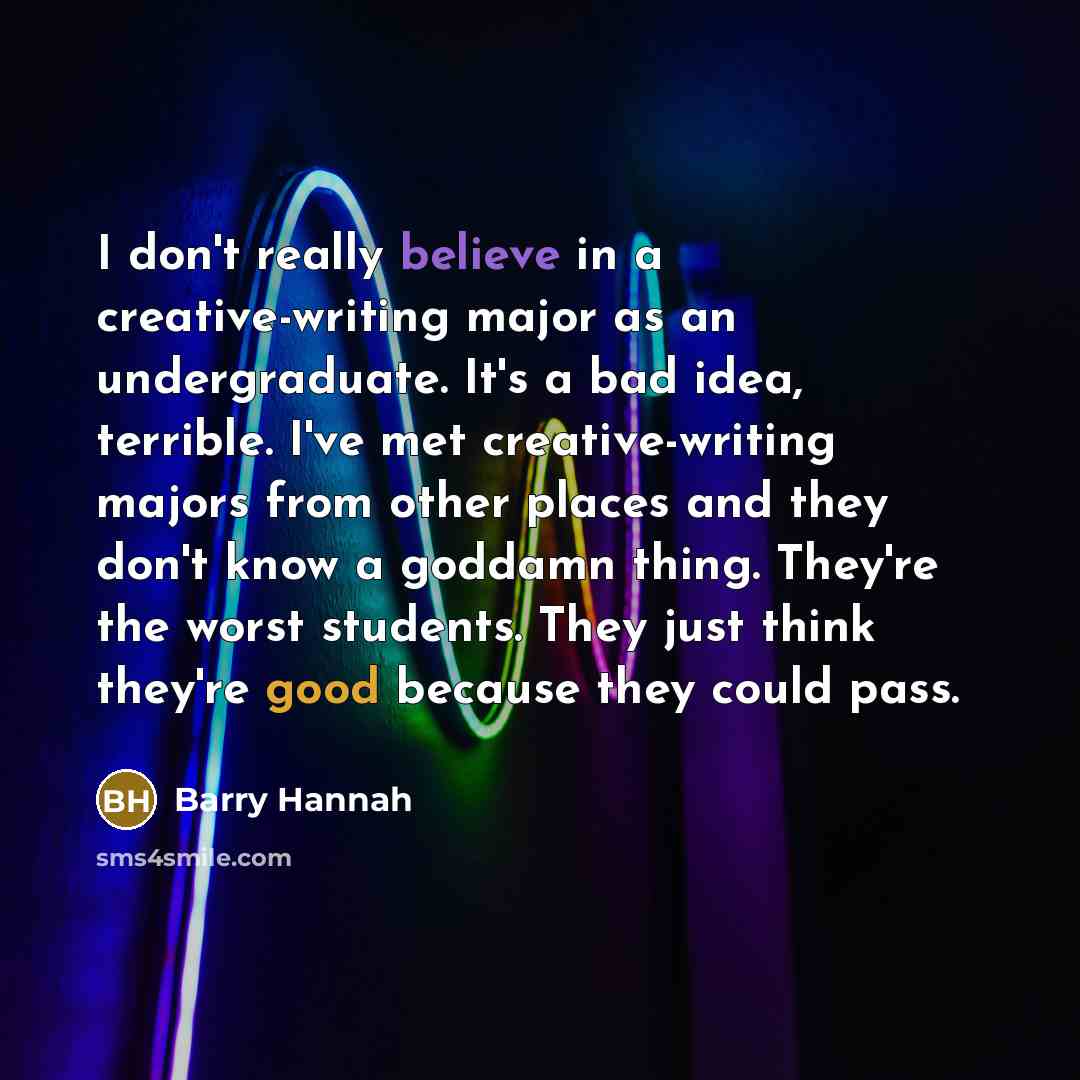 “I don't really believe in a creative-writing major as an undergraduate. It's a bad idea, terrible. I've met creative-writing majors from other places and they don't know a goddamn thing. They're the worst students. They just think they're good because they could pass.” quote by Barry Hannah
